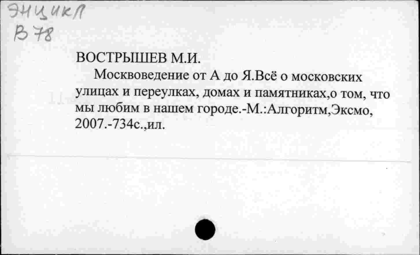 ﻿№
ВОСТРЫШЕВ М.И.
Москвоведение от А до Я.Всё о московских улицах и переулках, домах и памятниках,о том, что мы любим в нашем городе.-М.:Алгоритм,Эксмо, 2007.-734с.,ил.